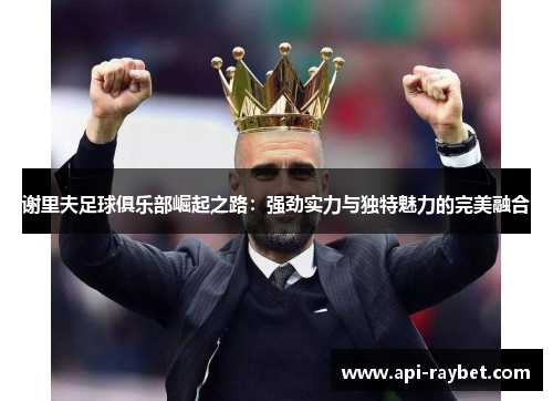 谢里夫足球俱乐部崛起之路:强劲实力与独特魅力的完美融合 谢里夫足球俱乐部崛起之路:强劲实力与独特魅力的完美融合