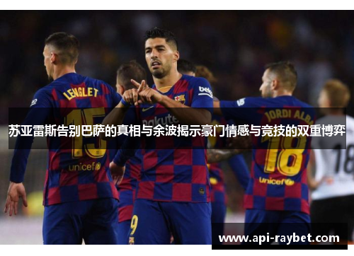 苏亚雷斯告别巴萨的真相与余波揭示豪门情感与竞技的双重博弈