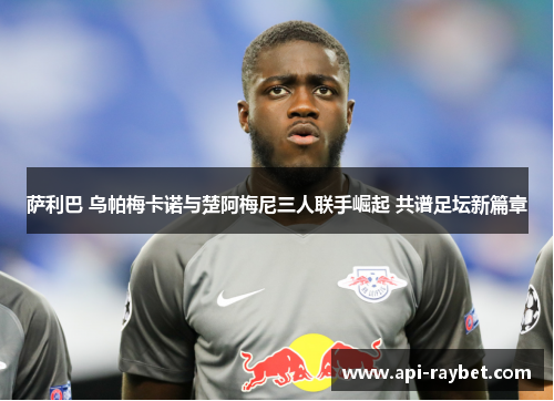 萨利巴 乌帕梅卡诺与楚阿梅尼三人联手崛起 共谱足坛新篇章