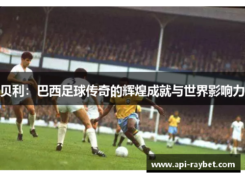 贝利：巴西足球传奇的辉煌成就与世界影响力