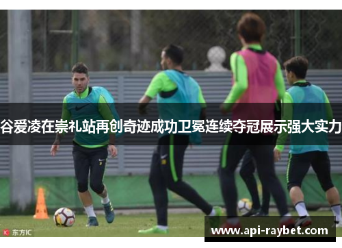 谷爱凌在崇礼站再创奇迹成功卫冕连续夺冠展示强大实力