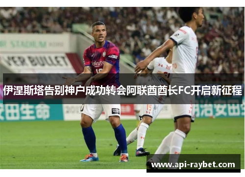 伊涅斯塔告别神户成功转会阿联酋酋长FC开启新征程