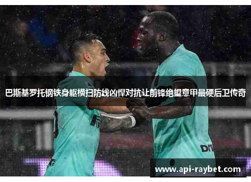 巴斯基罗托钢铁身躯横扫防线凶悍对抗让前锋绝望意甲最硬后卫传奇