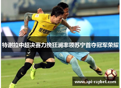 特谢拉中超决赛力挽狂澜率领苏宁首夺冠军荣耀